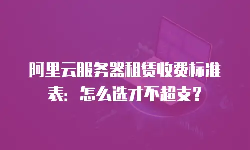 阿里云服务器租赁收费标准表：怎么选才不超支？