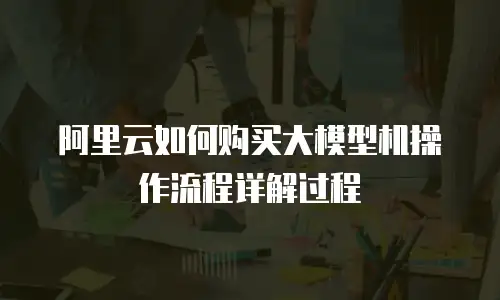 阿里云如何购买大模型机操作流程详解过程