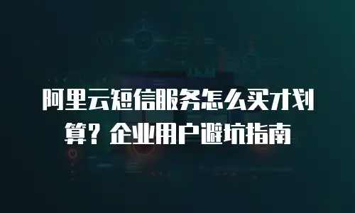 阿里云短信服务怎么买才划算？企业用户避坑指南
