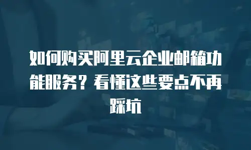如何购买阿里云企业邮箱功能服务？看懂这些要点不再踩坑