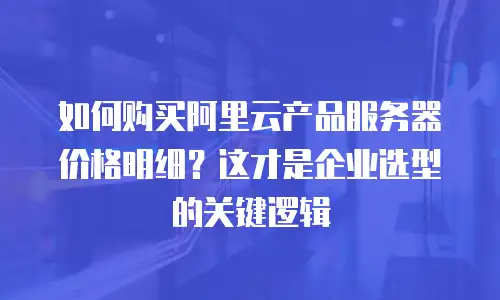 如何购买阿里云产品服务器价格明细？这才是企业选型的关键逻辑