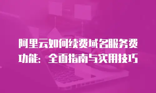 阿里云如何续费域名服务费功能：全面指南与实用技巧