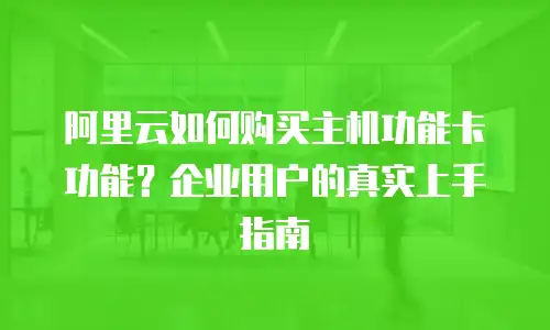阿里云如何购买主机功能卡功能？企业用户的真实上手指南