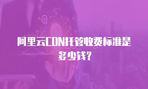 阿里云CDN托管收费标准是多少钱？