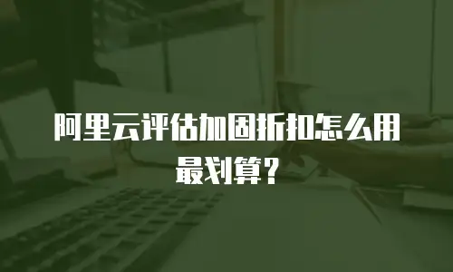 阿里云评估加固折扣怎么用最划算？