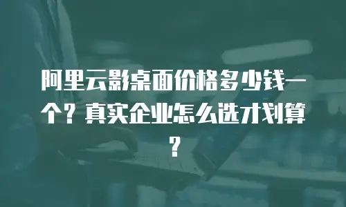 阿里云影桌面价格多少钱一个？真实企业怎么选才划算？