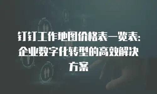 钉钉工作地图价格表一览表：企业数字化转型的高效解决方案