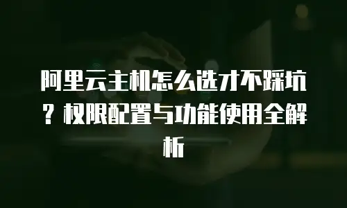 阿里云主机怎么选才不踩坑？权限配置与功能使用全解析