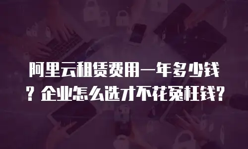 阿里云租赁费用一年多少钱？企业怎么选才不花冤枉钱？