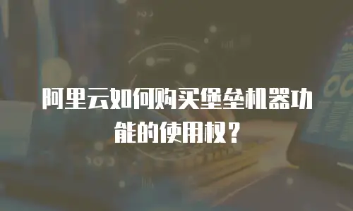 阿里云如何购买堡垒机器功能的使用权？