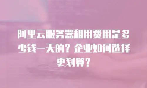 阿里云服务器租用费用是多少钱一天的？企业如何选择更划算？