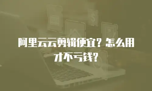 阿里云云剪辑便宜？怎么用才不亏钱？