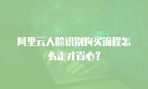 阿里云人脸识别购买流程怎么走才省心？