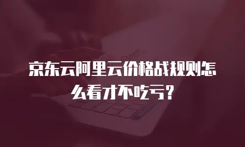 京东云阿里云价格战规则怎么看才不吃亏？