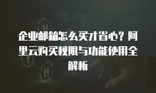 企业邮箱怎么买才省心？阿里云购买权限与功能使用全解析