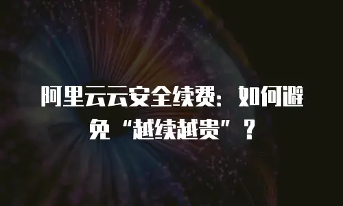 阿里云云安全续费：如何避免&ldquo;越续越贵&rdquo;？