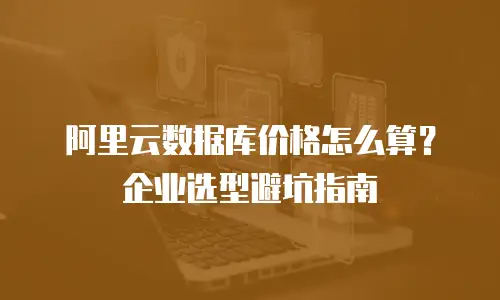 阿里云数据库价格怎么算？企业选型避坑指南