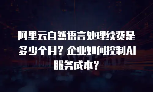 阿里云自然语言处理续费是多少个月？企业如何控制AI服务成本？