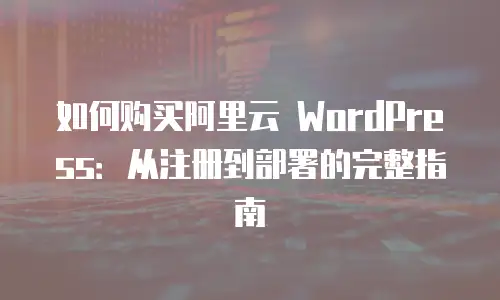 如何购买阿里云 WordPress：从注册到部署的完整指南