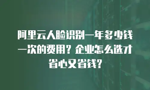 阿里云人脸识别一年多少钱一次的费用？企业怎么选才省心又省钱？