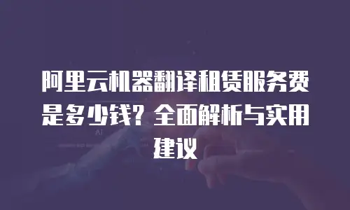 阿里云机器翻译租赁服务费是多少钱？全面解析与实用建议