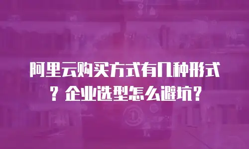 阿里云购买方式有几种形式？企业选型怎么避坑？