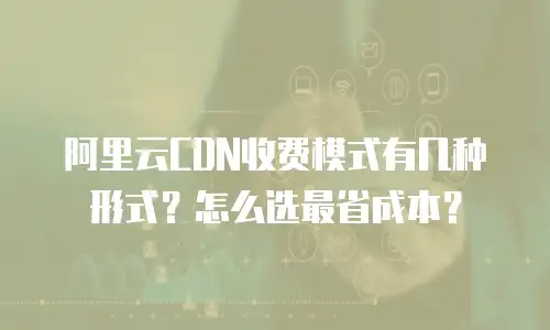 阿里云CDN收费模式有几种形式？怎么选最省成本？