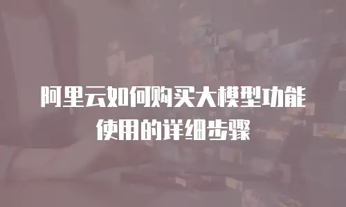 阿里云如何购买大模型功能使用的详细步骤