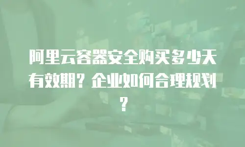 阿里云容器安全购买多少天有效期？企业如何合理规划？