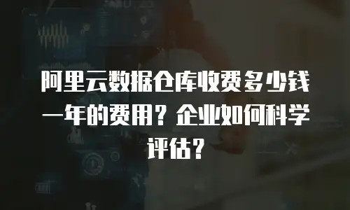 阿里云数据仓库收费多少钱一年的费用？企业如何科学评估？