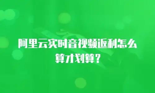阿里云实时音视频返利怎么算才划算？