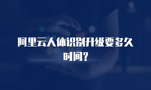 阿里云人体识别升级要多久时间？