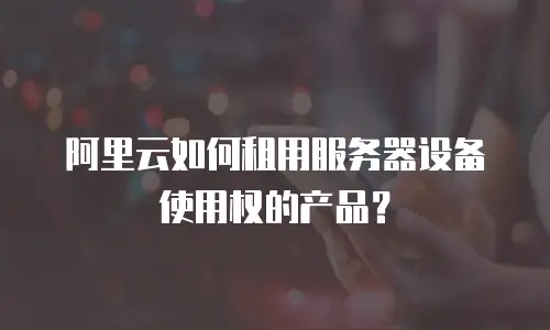 阿里云如何租用服务器设备使用权的产品？