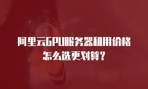 阿里云GPU服务器租用价格怎么选更划算？