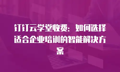 钉钉云学堂收费：如何选择适合企业培训的智能解决方案