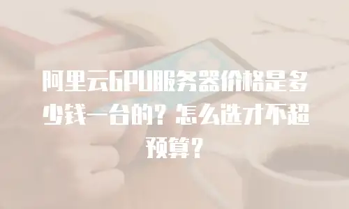 阿里云GPU服务器价格是多少钱一台的？怎么选才不超预算？