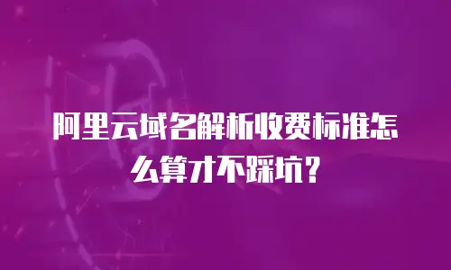阿里云域名解析收费标准怎么算才不踩坑？
