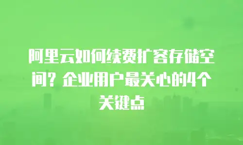 阿里云如何续费扩容存储空间？企业用户最关心的4个关键点