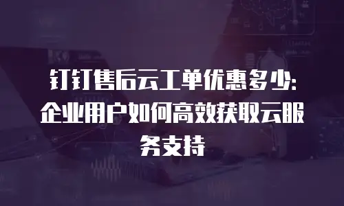 钉钉售后云工单优惠多少：企业用户如何高效获取云服务支持