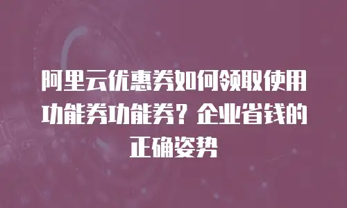 阿里云优惠券如何领取使用功能券功能券？企业省钱的正确姿势