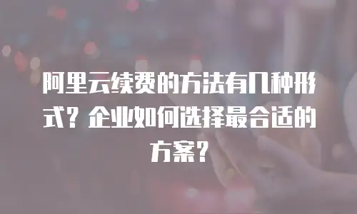 阿里云续费的方法有几种形式？企业如何选择最合适的方案？