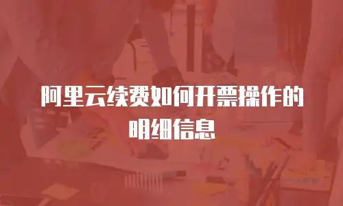 阿里云续费如何开票操作的明细信息