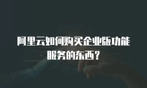 阿里云如何购买企业版功能服务的东西？