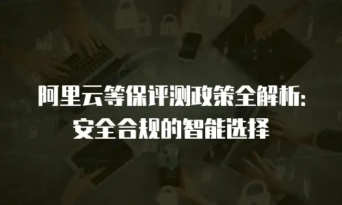 阿里云等保评测政策全解析：安全合规的智能选择