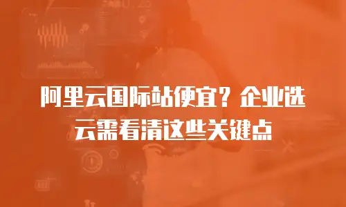 阿里云国际站便宜？企业选云需看清这些关键点