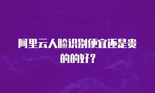 阿里云人脸识别便宜还是贵的的好？