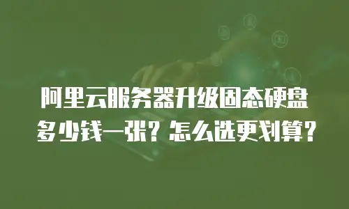 阿里云服务器升级固态硬盘多少钱一张？怎么选更划算？