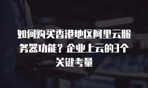 如何购买香港地区阿里云服务器功能？企业上云的3个关键考量