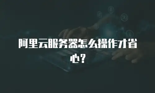 阿里云服务器怎么操作才省心？