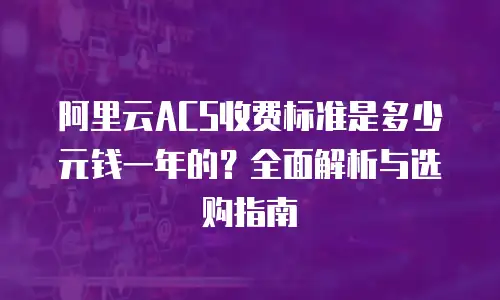 阿里云ACS收费标准是多少元钱一年的？全面解析与选购指南